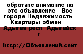 обратите внимание на это объявление - Все города Недвижимость » Квартиры обмен   . Адыгея респ.,Адыгейск г.
